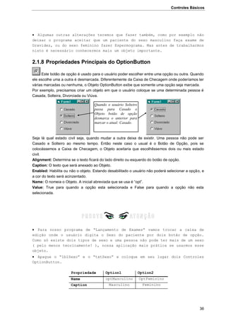 Controles Básicos
36
 Algumas outras alterações teremos que fazer também, como por exemplo não
deixar o programa aceitar que um paciente do sexo masculino faça exame de
Gravidez, ou do sexo feminino fazer Espermograma. Mas antes de trabalharmos
nisto é necessário conhecermos mais um objeto importante.
2.1.8 Propriedades Principais do OptionButton
Este botão de opção é usado para o usuário poder escolher entre uma opção ou outra. Quando
ele escolhe uma a outra é desmarcada. Diferentemente da Caixa de Checagem onde poderíamos ter
várias marcadas ou nenhuma, o Objeto OptionButton exibe que somente uma opção seja marcada.
Por exemplo, precisamos criar um objeto em que o usuário coloque se uma determinada pessoa é
Casada, Solteira, Divorciada ou Viúva.
Seja lá qual estado civil seja, quando mudar a outra deixa de existir. Uma pessoa não pode ser
Casado e Solteiro ao mesmo tempo. Então neste caso o usual é o Botão de Opção, pois se
colocássemos a Caixa de Checagem, o Objeto aceitaria que escolhêssemos dois ou mais estado
civil.
Alignment: Determina se o texto ficará do lado direito ou esquerdo do botão de opção.
Caption: O texto que será anexado ao Objeto.
Enabled: Habilita ou não o objeto. Estando desabilitado o usuário não poderá selecionar a opção, e
a cor do texto será acinzentado.
Name: O nomeia o Objeto. A inicial abreviada que se usa é “opt”.
Value: True para quando a opção esta selecionada e False para quando a opção não esta
selecionada.
 Para nosso programa de “Lançamento de Exames” vamos trocar a caixa de
edição onde o usuário digita o Sexo do paciente por dois botão de opção.
Como só existe dois tipos de sexo e uma pessoa não pode ter mais de um sexo
( pelo menos teoricamente! ), nossa aplicação mais prática se usarmos esse
objeto.
 Apague o “lblSexo” e o “txtSexo” e coloque em seu lugar dois Controles
OptionButton.
Propriedade Option1 Option2
Name optMasculino OptFeminino
Caption Masculino Feminino
Quando o usuário Solteiro
passa para Casado o
Objeto botão de opção
desmarca o anterior para
marcar o atual: Casado.
 