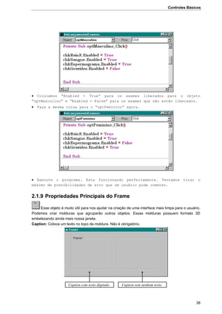 Controles Básicos
38
 Colocamos “Enabled = True” para os exames liberados para o objeto
“optMasculino” e “Enabled = False” para os exames que não estão liberados.
 Faça a mesma coisa para o “optFeminino” agora.
 Execute o programa. Esta funcionando perfeitamente. Tentamos tirar o
máximo de possibilidades de erro que um usuário pode cometer.
2.1.9 Propriedades Principais do Frame
Esse objeto é muito útil para nos ajudar na criação de uma interface mais limpa para o usuário.
Podemos criar molduras que agruparão outros objetos. Essas molduras possuem formato 3D
embelezando ainda mais nossa janela.
Caption: Coloca um texto no topo da moldura. Não é obrigatório.
Caption com texto digitado. Caption sem nenhum texto.
 