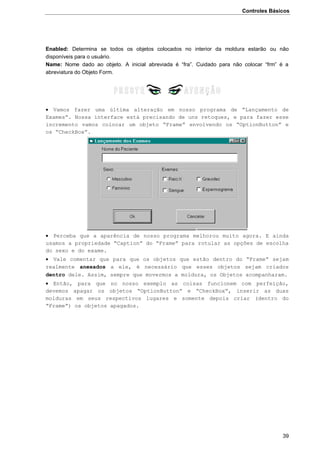 Controles Básicos
39
Enabled: Determina se todos os objetos colocados no interior da moldura estarão ou não
disponíveis para o usuário.
Name: Nome dado ao objeto. A inicial abreviada é “fra”. Cuidado para não colocar “frm” é a
abreviatura do Objeto Form.
 Vamos fazer uma última alteração em nosso programa de “Lançamento de
Exames”. Nossa interface está precisando de uns retoques, e para fazer esse
incremento vamos colocar um objeto “Frame” envolvendo os “OptionButton” e
os “CheckBox”.
 Perceba que a aparência de nosso programa melhorou muito agora. E ainda
usamos a propriedade “Caption” do “Frame” para rotular as opções de escolha
do sexo e do exame.
 Vale comentar que para que os objetos que estão dentro do “Frame” sejam
realmente anexados a ele, é necessário que esses objetos sejam criados
dentro dele. Assim, sempre que movermos a moldura, os Objetos acompanharam.
 Então, para que no nosso exemplo as coisas funcionem com perfeição,
devemos apagar os objetos “OptionButton” e “CheckBox”, inserir as duas
molduras em seus respectivos lugares e somente depois criar (dentro do
“Frame”) os objetos apagados.
 