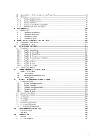 4
7.2 ABRANGÊNCIA E TEMPO DE VIDA DE UMA VARIÁVEL....................................................................... 88
7.3 MATRIZES........................................................................................................................................ 93
7.3.1 Matrizes Unidimensional.......................................................................................................... 93
7.3.2 Matrizes Multidimensional....................................................................................................... 94
7.3.3 Matrizes Dinâmicas.................................................................................................................. 94
7.3.4 Matrizes no ComboBox e no ListBox ...................................................................................... 95
7.3.5 A Propriedade Index dos Objetos............................................................................................. 96
8 OPERADORES................................................................................................................................... 100
8.1 OPERADORES................................................................................................................................. 101
8.1.1 Operadores Matemáticos ....................................................................................................... 101
8.1.2 Operadores Relacionais.......................................................................................................... 102
8.1.3 Operadores Lógicos............................................................................................................... 102
8.1.4 Operador de String ................................................................................................................ 103
9 COMANDOS CONDICIONAIS E DE LAÇO .................................................................................. 107
9.1 COMANDOS CONDICIONAIS............................................................................................................ 108
9.2 COMANDOS DE LAÇO..................................................................................................................... 112
10 FUNÇÕES DE AUXILIO............................................................................................................... 116
10.1 FUNÇÕES ....................................................................................................................................... 117
10.1.1 Funções matemáticas ............................................................................................................. 117
10.1.2 Funções de Conversão ........................................................................................................... 119
10.1.3 Funções de Data e Hora......................................................................................................... 121
10.1.4 Funções de String .................................................................................................................. 126
10.1.5 Funções de Manipulação de Matrizes..................................................................................... 128
10.1.6 Funções Lógicas.................................................................................................................... 129
10.1.7 Funções de Disco................................................................................................................... 130
10.1.8 Funções de Teste................................................................................................................... 131
10.1.9 Funções de Escolha ............................................................................................................... 132
10.2 A FUNÇÃO FORMAT .................................................................................................................... 136
11 CRIAÇÃO DO BANCO DE DADOS............................................................................................. 148
11.1 BANCO DE DADOS .................................................................................................................... 149
11.1.1 Características ....................................................................................................................... 149
11.1.2 Visual Data Manager (VisData) ............................................................................................. 150
11.1.3 Criando indices...................................................................................................................... 155
12 MANIPULAÇÃO DO BANCO DE DADOS ................................................................................. 158
12.1 CRIANDO JANELAS......................................................................................................................... 159
12.1.1 Abrindo um banco de dados................................................................................................... 162
12.1.2 Abrindo um indice ................................................................................................................. 164
12.1.3 Fechando um banco de dados................................................................................................. 164
12.1.4 Cuidados especiais................................................................................................................. 165
12.1.5 Funções de apoio................................................................................................................... 167
12.2 ADICIONANDO DADOS ................................................................................................................... 169
12.3 PRÓXIMO E ANTERIOR ................................................................................................................... 172
12.4 ALTERAÇÃO................................................................................................................................... 173
12.5 CONSULTA..................................................................................................................................... 173
12.6 EXCLUSÃO..................................................................................................................................... 175
12.7 CONSIDERAÇÕES FINAIS................................................................................................................. 175
12.8 CADASTRO DE CLIENTES................................................................................................................. 175
12.9 LANÇAMENTO DAS VENDAS........................................................................................................... 180
13 USANDO O CONTROLE DATA .................................................................................................. 192
13.1 CONTROLE DATA ........................................................................................................................... 193
13.2 DBGRID....................................................................................................................................... 195
14 IMPRESSÃO .................................................................................................................................. 201
14.1 PRINTER ........................................................................................................................................ 202
14.2 CRYSTAL REPORTS ......................................................................................................................... 207
 