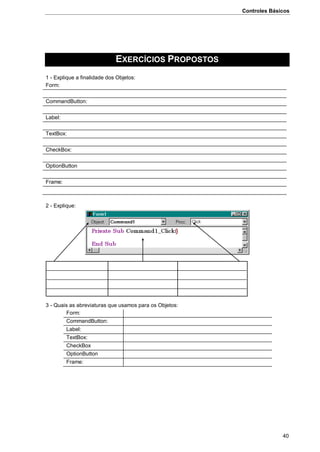 Controles Básicos
40
EXERCÍCIOS PROPOSTOS
1 - Explique a finalidade dos Objetos:
Form:
CommandButton:
Label:
TextBox:
CheckBox:
OptionButton
Frame:
2 - Explique:
3 - Quais as abreviaturas que usamos para os Objetos:
Form:
CommandButton:
Label:
TextBox:
CheckBox
OptionButton
Frame:
 
