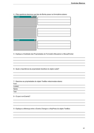Controles Básicos
41
4 - Pela aparência descreva que tipo de Borda possui os formulários abaixo:
5 - Explique a finalidade das Propriedades do Formulário MouseIcon e MousePointer:
6 - Qual a importância da propriedade AutoSize do objeto Label?
7 - Descreva as propriedades do objeto TextBox relacionadas abaixo:
Font
Locked
Name
Text
8 - O que é um Evento?
9 - Explique a diferença entre o Evento Change e o KeyPress do objeto TextBox:
 