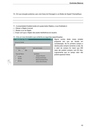 Controles Básicos
42
10 - Em que situação podemos usar uma Caixa de Checagem e um Botão de Opção? Exemplifique.
11 - A propriedade Enabled existe em quase todos Objetos, e sua finalidade é:
( ) Deixar o Objeto invisível
( ) Mudar a cor do Objeto
( ) Fazer com que o Objeto não aceite interferência do Usuário.
12 - Crie um novo formulário que contenha as seguintes especificações:
Alguns pontos deste nosso simples
programa tem que ser levado em
consideração: Se for primeira compra o
cliente pode comprar somente a vista. Se
o valor da compra for maior que 200
reais ele poderá comprar com 60 dias.
Logicamente que no campo valor não
poderá aparecer letras.
 