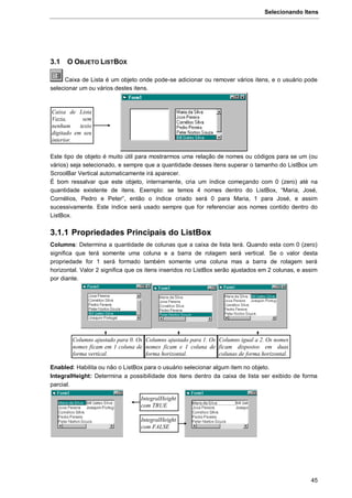 Selecionando Itens
45
3.1 O OBJETO LISTBOX
Caixa de Lista é um objeto onde pode-se adicionar ou remover vários itens, e o usuário pode
selecionar um ou vários destes itens.
Este tipo de objeto é muito útil para mostrarmos uma relação de nomes ou códigos para se um (ou
vários) seja selecionado, e sempre que a quantidade desses itens superar o tamanho do ListBox um
ScroolBar Vertical automaticamente irá aparecer.
É bom ressalvar que este objeto, internamente, cria um índice começando com 0 (zero) até na
quantidade existente de itens. Exemplo: se temos 4 nomes dentro do ListBox, “Maria, José,
Cornélios, Pedro e Peter”, então o índice criado será 0 para Maria, 1 para José, e assim
sucessivamente. Este índice será usado sempre que for referenciar aos nomes contido dentro do
ListBox.
3.1.1 Propriedades Principais do ListBox
Columns: Determina a quantidade de colunas que a caixa de lista terá. Quando esta com 0 (zero)
significa que terá somente uma coluna e a barra de rolagem será vertical. Se o valor desta
propriedade for 1 será formado também somente uma coluna mas a barra de rolagem será
horizontal. Valor 2 significa que os itens inseridos no ListBox serão ajustados em 2 colunas, e assim
por diante.
Enabled: Habilita ou não o ListBox para o usuário selecionar algum item no objeto.
IntegralHeight: Determina a possibilidade dos itens dentro da caixa de lista ser exibido de forma
parcial.
Caixa de Lista
Vazia, sem
nenhum texto
digitado em seu
interior.
IntegralHeight
com TRUE
IntegralHeight
com FALSE
Columns ajustado para 0. Os
nomes ficam em 1 coluna de
forma vertical.
Columns ajustado para 1. Os
nomes ficam e 1 coluna de
forma horizontal.
Columns igual a 2. Os nomes
ficam dispostos em duas
colunas de forma horizontal.
 