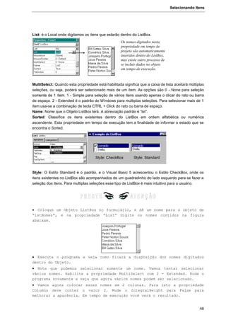 Selecionando Itens
46
List: é o Local onde digitamos os itens que estarão dentro do ListBox.
MultiSelect: Quando esta propriedade está habilitada significa que a caixa de lista aceitará múltiplas
seleções, ou seja, poderá ser selecionado mais de um ítem. As opções são 0 - None para seleção
somente de 1 ítem. 1 - Simple para seleção de vários itens usando apenas o clicar do rato ou barra
de espaço. 2 - Extended é o padrão do Windows para multiplas seleções. Para selecionar mais de 1
item usa-se a combinação de tecla CTRL + Click do rato ou barra de espaço.
Name: Nome que o Objeto ListBox terá. A abreviação padrão é “lst”.
Sorted: Classifica os itens existentes dentro do ListBox em ordem alfabética ou numérica
ascendente. Esta propriedade em tempo de execução tem a finalidade de informar o estado que se
encontra o Sorted.
Style: O Estilo Standard é o padrão, e o Visual Basic 5 acrescentou o Estilo CheckBox, onde os
itens existentes no ListBox são acompanhados de um quadradinho do lado esquerdo para se fazer a
seleção dos itens. Para multiplas seleções esse tipo de ListBox é mais intuitivo para o usuário.
 Coloque um Objeto ListBox no formulário, e dê um nome para o objeto de
“lstNomes”, e na propriedade “List” Digite os nomes contidos na figura
abaixam.
 Execute o programa e veja como ficará a disposição dos nomes digitados
dentro do Objeto.
 Note que podemos selecionar somente um nome. Vamos tentar selecionar
vários nomes. Habilite a propriedade MultiSelect com 2 - Extended. Rode o
programa novamente e veja que agora vários nomes podem ser selecionado.
 Vamos agora colocar esses nomes em 2 colunas. Para isto a propriedade
Columns deve conter o valor 2. Mude o IntegralHeight para False para
melhorar a aparência. Em tempo de execução você verá o resultado.
Os nomes digitados nesta
propriedade em tempo de
projeto são automaticamente
inseridos dentro do ListBox,
mas existe outro processo de
se incluir dados no objeto
em tempo de execução.
Style: CheckBox Style: Standard
 