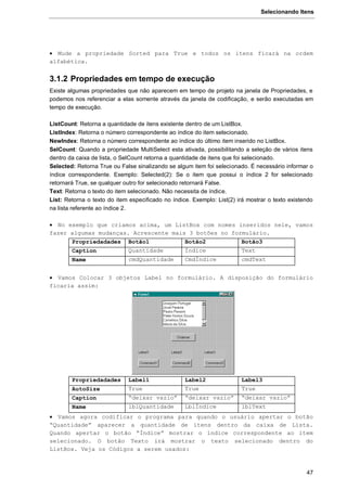 Selecionando Itens
47
 Mude a propriedade Sorted para True e todos os itens ficará na ordem
alfabética.
3.1.2 Propriedades em tempo de execução
Existe algumas propriedades que não aparecem em tempo de projeto na janela de Propriedades, e
podemos nos referenciar a elas somente através da janela de codificação, e serão executadas em
tempo de execução.
ListCount: Retorna a quantidade de itens existente dentro de um ListBox.
ListIndex: Retorna o número correspondente ao índice do item selecionado.
NewIndex: Retorna o número correspondente ao índice do último item inserido no ListBox.
SelCount: Quando a propriedade MultiSelect esta ativada, possibilitando a seleção de vários itens
dentro da caixa de lista, o SelCount retorna a quantidade de itens que foi selecionado.
Selected: Retorna True ou False sinalizando se algum item foi selecionado. É necessário informar o
índice correspondente. Exemplo: Selected(2): Se o item que possui o índice 2 for selecionado
retornará True, se qualquer outro for selecionado retornará False.
Text: Retorna o texto do item selecionado. Não necessita de índice.
List: Retorna o texto do item especificado no índice. Exemplo: List(2) irá mostrar o texto existendo
na lista referente ao índice 2.
 No exemplo que criamos acima, um ListBox com nomes inseridos nele, vamos
fazer algumas mudanças. Acrescente mais 3 botões no formulário.
Propriedadades Botão1 Botão2 Botão3
Caption Quantidade Índice Text
Name cmdQuantidade CmdÍndice cmdText
 Vamos Colocar 3 objetos Label no formulário. A disposição do formulário
ficaria assim:
Propriedadades Label1 Label2 Label3
AutoSize True True True
Caption “deixar vazio” “deixar vazio” “deixar vazio”
Name lblQuantidade LblÍndice lblText
 Vamos agora codificar o programa para quando o usuário apertar o botão
“Quantidade” aparecer a quantidade de itens dentro da caixa de Lista.
Quando apertar o botão “Índice” mostrar o índice correspondente ao item
selecionado. O botão Texto irá mostrar o texto selecionado dentro do
ListBox. Veja os Códigos a serem usados:
 