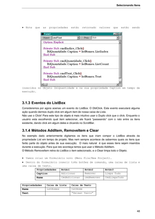 Selecionando Itens
48
 Note que as propriedades estão retornado valores que estão sendo
inseridos no Objeto lblQuantidade e na sua propriedade Caption em tempo de
execução.
3.1.3 Eventos do ListBox
Consideremos por agora aoenas um evento do ListBox: O DblClick. Este evento executará alguma
ação quando dermos duplo click em algum item de nossa caixa de Lista.
Não use o Click! Para este tipo de objeto é mais intuitivo usar o Duplo click que o click. Enquanto o
usuário esta escolhendo qual item selecionar, ele ficará “passeando” com o rato entre os itens
existente, dando click em algum deles e clicando no ScrollBar.
3.1.4 Métodos AddItem, RemoveItem e Clear
No exemplo dado anteriormente digitamos os itens que iriam compor o ListBox através da
propriedade List em tempo de projeto. Mas nem sempre acontece de sabermos quais os itens que
farão parte do objeto antes de sua execução. O mais natural é que esses itens sejam inseridos
durante a execução. Para que isto aconteça temos que usar o Método AddItem.
O Método RemoveItem retira do ListBox o item selecionado, e o Clear limpa todo o Objeto.
 Vamos criar um formulário novo (Menu File/New Project).
 Dentro do formulário inserir três botões de comando, uma caixa de lista e
uma caixa de texto.
Propriedadades Botão1 Botão2 Botão3
Caption Adicionar Remover Limpa Tudo
Name CmdAdicionar cmdRemover CmdLimpaTudo
Propriedadades Caixa de Lista Caixa de Texto
Name LstNomes txtNome
Text “Deixar Vazio”
 