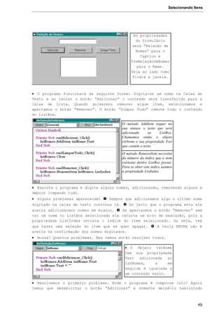Selecionando Itens
49
 O programa funcionará da seguinte forma: Digita-se um nome na Caixa de
Texto e ao teclar o botão “Adicionar” o conteúdo será transferido para a
Caixa de Lista. Quando quisermos remover algum item, selecionamos e
apertamos o botão “Remover”. O botão “Limpar Tudo” remove todo o conteúdo
do ListBox.
 Execute o programa e digite alguns nomes, adicionando, removendo alguns e
depois limpando tudo.
 Alguns problemas apareceram:  Sempre que adicionamos algo o ultimo nome
digitado na caixa de texto continua lá.  Do jeito que o programa esta ele
aceita adicionarmos nomes em branco.  Se apertarmos o botão “Remover” sem
ter um nome no ListBox selecionado ele retorna um erro de execução, pois a
propriedade ListIndex retorna o índice do item selecionado. Ou seja, tem
que haver uma seleção do item que se quer apagar.  A tecla ENTER não é
aceita na confirmação dos nomes digitados.
 Nossa! Quantos problemas. Mas vamos então resolver todos.
 Resolvemos o primeiro problema. Rode o programa é comprove isto! Agora
temos que desabilitar o botão “Adicionar” e somente deixá-lo habilitado
As propriedades
do formulário
será “Relação de
Nomes” para o
Caption e
frmRelaçãoDeNomes
para o Name.
Veja ao lado como
ficará a janela.
O método AddItem requer na
sua sintaxe o texto que será
adicionado ao ListBox.
Chamamos então o objeto
txtNome e sua propriedade Text
que contém o texto.
O método RemoveItem necessita
do número do índice que o item
existente dentro ListBox possui.
Para se obter este índice usamos
a propriedade ListIndex.
 O Objeto txtNome
tem sua propriedade
Text adicionada ao
lstNomes, e em
seguida é igualada a
um conteúdo vazio.
 