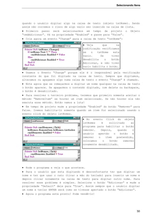 Selecionando Itens
50
quando o usuário digitar algo na caixa de texto (objeto txtNome). Sendo
assim não corremos o risco de algo vazio ser inserido na caixa de lista.
 Primeiro passo será selecionarmos em tempo de projeto o Objeto
“cmdAdicionar”. Vá na propriedade “Enabled” e passe para “False”.
 Crie agora um evento “Change” para a caixa de texto “txtNome”:
 Usamos o Evento “Change” porque ele é o responsável pela verificação
constante do que foi digitado na caixa de texto. Sempre que digitamos,
alteramos ou apagamos algo numa caixa de texto o evento “Change” é chamado.
 Note agora que se começarmos a digitar um nome qualquer na caixa de texto
o botão aparece. Se apagarmos o conteúdo digitado, com delete ou backspace,
o botão é desabilitado.
 Para resolver o terceiro problema, teremos que primeiro somente aceitar o
método “RemoveItem” se houver um item selecionado. Se não houver ele não
executa esse método. Então vamos a luta!
 Em tempo de projeto mude a propriedade “Enabled” do botão “Remover” para
False. Iremos habilita-lo somente quando um item for selecionado usando o
evento click do objeto lstNomes.
 Rode o programa e veja o que acontece.
 Para o usuário que esta digitando é desconfortaste ter que digitar um
nome e ter que usar o rato (tirar a mão do teclado) para inserir um nome e
depois clicar novamente na caixa de texto para digitar outro nome. Para
resolver esse problema é simples. Selecione o botão “Adicionar” e mude a
propriedade “Default” dele para “True”. Assim sempre que o usuário digitar
um nome e teclar ENTER será como se tivesse apertado o botão “Adicionar”.
 Agora o programa está pronto! Pode vendê-lo!
 Veja que na
codificação verificamos
se o txtNome esta
vazio. Se tiver
desabilita o botão
Adicionar, e não tiver
vazio habilita o botão.
 No evento Click do objeto
lstNomes é solicitado ao
programa para habilitar o botão
remover. Depois, quando o
usuário apertão o botão e
remover o item pretendido,
colocamos o botão remover
novamente desabilitado.
 