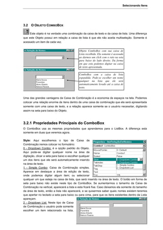 Selecionando Itens
51
3.2 O OBJETO COMBOBOX
Este objeto é na verdade uma combinação da caixa de texto e da caixa de lista. Uma diferença
que este Objeto possui em relação a caixa de lista é que ele não aceita multiseleção. Somente é
acessado um item de cada vez.
Uma das grandes vantagens da Caixa de Combinação é a economia de espaços na tela. Podemos
colocar uma relação enorme de itens dentro de uma caixa de combinação que ela será apresentada
somente com uma caixa de texto, e a relação aparece somente se o usuário necessitar, digitando
assim na seta para baixo do Objeto.
3.2.1 Propriedades Principais do ComboBox
O ComboBox usa as mesmas propriedades que aprendemos para o ListBox. A diferença esta
somente em duas que veremos agora.
Style: Aqui escolhemos o tipo de Caixa de
Combinação iremos colocar no formulário:
0 - Dropdown Combo: é a opção padrão do Objeto.
Aqui pode-se digitar qualquer nome na área de
digitação, clicar a seta para baixo e escolher qualquer
um dos itens que ele será automaticamente inserido
na área de texto.
1 - Simple Combo: Caixa de Combinação simples.
Aparece em destaque a área de edição de texto,
onde podemos digitar algum item; ou selecionar
qualquer um que esteja na caixa de lista, que será inserido na área de texto. O botão em forma de
seta para baixo não existe neste tipo de ComboBox. Se aumentarmos o tamanho da Caixa de
Combinação na vertical, aparecerá a lista e esta ficará fixa. Caso deixamos ela somente do tamanho
da área de texto, então a lista não aparecerá, e se quisermos saber quais nomes existem teremos
que apertar no teclado a seta para baixo ou para cima, para que os itens existentes dentro da Lista
apareçam.
2 - Dropdown List: Neste tipo de Caixa
de Combinação o usuário pode somente
escolher um item relacionado na lista,
Objeto ComboBox com sua caixa de
Lista recolhida. Ela somente é acessada
ao darmos um click com o rato na seta
para baixo do lado direito. Da forma
em que esta podemos digitar na caixa
de texto apresentada.
ComboBox com a caixa de lista
expandida. Pode-se escolher um nome
qualquer na lista que ele será
automaticamente levado até a caixa de
texto.
 