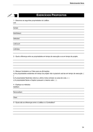 Selecionando Itens
54
EXERCÍCIOS PROPOSTOS
1 - Descreva as seguintes propriedades do ListBox:
List:
Sorted:
MultiSelect:
Selected:
ListCount
ListIndex:
2 - Qual a diferença entre as propriedades em tempo de execução e as em tempo de projeto.
3 - Marque Verdadeiro ou Falso para as afirmações:
a) As propriedades existentes em tempo de projeto não é possível usá-las em tempo de execução. (
)
b) A propriedade NewIndex retorna o ultimo índice entrado na caixa de Lista. ( )
c) A propriedade Name e Caption possuem o mesmo valor. ( )
4 - Explique os métodos:
AddItem:
RemoveItem:
Clear:
5 - Quais são as diferenças entre o ListBox e o ComboBox?
 