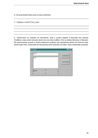 Selecionando Itens
55
6 - Na propriedade Style quais os tipos existentes:
7 - Explique o evento Form_Load:
8 - Desenvolva um cadastro de mercadoria, onde o usuário digitará a descrição das mesmas
(TextBox) e elas serão incluídas dentro de uma lista (ListBox). Crie os botões Adicionar e Remover.
Na mesma janela, quando o usuário selecionar qualquer das mercadorias dentro da Caixa de Lista,
dando duplo click, a descrição da mercadorias será mostrada num label. Veja a disposição da janela:
 