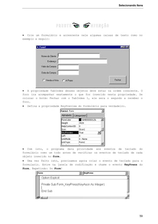 Selecionando Itens
59
 Crie um formulário e acrescente nele algumas caixas de texto como no
exemplo a seguir:
 A propriedade TabIndex desses objetos deve estar na ordem crescente. O
foco ira acompanhar exatamente o que for inserido nesta propriedade. Se
colocar o botão Fechar com o TabIndex 1, ele sera o segundo a receber o
foco.
 Defina a propriedade KeyPreview do formulário para verdadeiro.
 Com isto, o programa dara prioridade aos eventos de teclado do
formulário como um todo antes de verificar os eventos de teclado de cada
objeto inserido no form.
 Uma vez feito isto, precisamos agora criar o evento de teclado para o
formulario. Entre na janela de codificação e chame o evento KeyPress do
Form. Repetindo: Do Form!
 