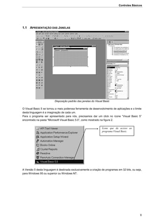 Controles Básicos
6
1.1 APRESENTAÇÃO DAS JANELAS
Disposição padrão das janelas do Visual Basic
O Visual Basic 5 se tornou a mais poderosa ferramenta de desenvolvimento de aplicações e o limite
desta linguagem é a imaginação de cada um.
Para o programa ser apresentado para nós, precisamos dar um click no ícone “Visual Basic 5”
encontrado na pasta “Microsoft Visual Basic 5.0”, como mostrado na figura 2.
A Versão 5 desta linguagem é destinada exclusivamente a criação de programas em 32 bits, ou seja,
para Windows 95 ou superior ou Windows NT.
Ícone que da acesso ao
programa Visual Basic.
 