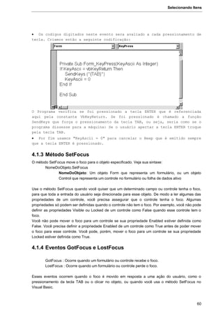 Selecionando Itens
60
 Os codigos digitados neste evento sera avaliado a cada pressionamento de
tecla. Criamos então a seguinte codificação:
O Programa verifica se foi pressionado a tecla ENTER que é referenciada
aqui pela constante VbKeyReturn. Se foi pressionado é chamado a função
SendKeys que força o pressionamento da tecla TAB, ou seja, seria como se o
programa dissesse para a máquina: Se o usuário apertar a tecla ENTER troque
pela tecla TAB.
 Por fim usamos "KeyAscii = 0" para cancelar o Beep que é emitido sempre
que a tecla ENTER é pressionado.
4.1.3 Método SetFocus
O método SetFocus move o foco para o objeto especificado. Veja sua sintaxe:
NomeDoObjeto.SetFocus
NomeDoObjeto: Um objeto Form que representa um formulário, ou um objeto
Control que representa um controle no formulário ou folha de dados ativo
Use o método SetFocus quando você quiser que um determinado campo ou controle tenha o foco,
para que toda a entrada do usuário seja direcionada para esse objeto. De modo a ler algumas das
propriedades de um controle, você precisa assegurar que o controle tenha o foco. Algumas
propriedades só podem ser definidas quando o controle não tem o foco. Por exemplo, você não pode
definir as propriedades Visible ou Locked de um controle como False quando esse controle tem o
foco.
Você não pode mover o foco para um controle se sua propriedade Enabled estiver definida como
False. Você precisa definir a propriedade Enabled de um controle como True antes de poder mover
o foco para esse controle. Você pode, porém, mover o foco para um controle se sua propriedade
Locked estiver definida como True.
4.1.4 Eventos GotFocus e LostFocus
GotFocus : Ocorre quando um formulário ou controle recebe o foco.
LostFocus : Ocorre quando um formulário ou controle perde o foco.
Esses eventos ocorrem quando o foco é movido em resposta a uma ação do usuário, como o
pressionamento da tecla TAB ou o clicar no objeto, ou quando você usa o método SetFocus no
Visual Basic.
 
