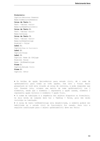 Selecionando Itens
63
Formulário:
Caption:Recursos Humanos
Name:frmRecursosHumanos
Caixa de Texto 1:
Text: <deixar vazio>
Name:txtNomeFuncionário
Caixa de Texto 2:
Text: <deixar vazio>
Name:txtCargo
Caixa de Texto 3:
Text: <deixar vazio>
Name:txtNomeConjuge
Enabled = False
Label 1:
Caption:Nome do Funcionário
Label 2:
Caption:Cargo
Label 3:
Caption: Nome do Cônjuge
Enabled: False
Name: lblNomeConjuge
Frame 1:
Caption:Estado Civil
Frame 2:
Caption: Setor
 Os botões de opção OptionButton para estado civil, dê o nome de
optEstadoCivil para todas as três opções. Com isto o Visual Basic
perguntará se você esta criando um array de controle, e pode responder que
sim. Fazendo isto, criamos uma matriz de nome optEstadoCivil com 3
elementos, sendo que o elemento 1 representa a opção casado, elemento 2
representa opção Solteiro e elemento 3 opção Viuvo.
 A ordem de tabulação é a seqüência dos objetos dispostos no formulário.
Os dois botão de comando deve ter o TabStop = False, pois não serão
incluídos na tabulação.
 A caixa de texto txtNomeConjuge esta desabilitada, e somente poderá ser
habilitada se o estado civil do funcionário for casado. Para isto a
seguinte codificação para o objeto optEstadoCivil deve ser feito:
 