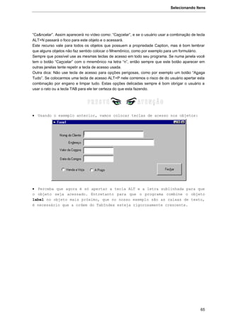 Selecionando Itens
65
“Ca&ncelar”. Assim aparecerá no vídeo como: “Cancelar”, e se o usuário usar a combinação de tecla
ALT+N passará o foco para este objeto e o acessará.
Este recurso vale para todos os objetos que possuem a propriedade Caption, mas é bom lembrar
que alguns objetos não faz sentido colocar o Mnemônico, como por exemplo para um formulário.
Sempre que possível use as mesmas teclas de acesso em todo seu programa. Se numa janela você
tem o botão “Cancelar” com o mnemônico na letra “n”, então sempre que este botão aparecer em
outras janelas tente repetir a tecla de acesso usada.
Outra dica: Não use tecla de acesso para opções perigosas, como por exemplo um botão “Apaga
Tudo”. Se colocarmos uma tecla de acesso ALT+P nele corremos o risco de do usuário apertar esta
combinação por engano e limpar tudo. Estas opções delicadas sempre é bom obrigar o usuário a
usar o rato ou a tecla TAB para ele ter certeza do que esta fazendo.
 Usando o exemplo anterior, vamos colocar teclas de acesso nos objetos:
 Perceba que agora é só apertar a tecla ALT e a letra sublinhada para que
o objeto seja acessado. Entretanto para que o programa combine o objeto
label no objeto mais próximo, que no nosso exemplo são as caixas de texto,
é necessário que a ordem do TabIndex esteja rigorosamente crescente.
 