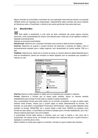 Selecionando Itens
67
Alguns controles do Visual Basic necessitam de uma explicação mais profunda devida a sua grande
utilidade dentro da linguagem de programação. Habitualmente estes controles são pouco tratados
em literaturas sobre o Visual Basic, e devido a isto vamos aprofundar mais sobre eles aqui.
5.1 MASKEDITBOX
Este objeto é semelhante a uma caixa de texto, entretanto ele possui alguns recursos
adicionais, como a possibilidade de colocar uma máscara para o texto que irá ser digitado e validar a
digitação automaticamente.
Vejamos as principais propriedades:
AllowPrompt: Determina se o caractere informado como prompt é válido durante a digitação.
AutoTab: Determina se quando o usuário terminar de preencher a mascara do objeto o foco é
automaticamente passado para o objeto seguinte, sem necessidade do usuário apertar TAB ou o
rato.
ClipMode: Determina se, diante de um evento de copiar ou recortar dados do objeto Maskedit para a
área de transferência, devem ser enviados os dados digitados com os caracteres que compõem a
máscara ou não.
ClipText: Retorna o texto digitado no objeto sem os caracteres que compõem a máscara.
Format: Determina o formato que os dados serão exibidos. Seque os mesmos padrões
estabelecidos para a função Format (veja no capítulo Funções Auxiliares)
Use a propriedade Format para exibir dados em um formato consistente, ou seja, os dados serão
exibidos neste formato, mesmo que o usuário digite os dados diferentemente do formato. Por
exemplo, se você definir a propriedade Format para “dd/mmm/yyyy”, todas as datas digitadas serão
exibidas no formato 18/Set/1995. Se o usuário digitar a data como 18/09/95 (ou qualquer outro
formato de data válido), o Visual Basic converterá a exibição para o formato estabelecido, que é dia /
mês-por-extenso-abreviado / ano-com-4-digitos.
A propriedade Format afeta apenas a maneira como um valor é exibido e não como ele é
armazenado. Da mesma forma, um formato de exibição não é aplicado até que o usuário termine a
digitação e o controle perca o foco.
Nada é exibido no campo para sugerir ou controlar o formato no qual os dados são inseridos.
 