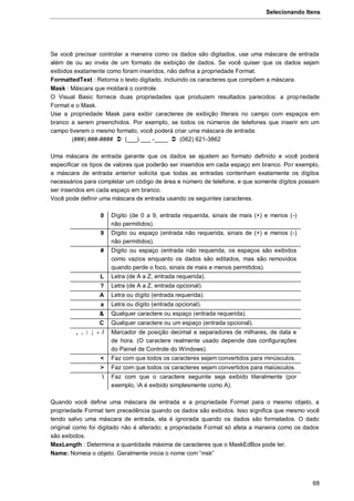 Selecionando Itens
68
Se você precisar controlar a maneira como os dados são digitados, use uma máscara de entrada
além de ou ao invés de um formato de exibição de dados. Se você quiser que os dados sejam
exibidos exatamente como foram inseridos, não defina a propriedade Format.
FormattedText : Retorna o texto digitado, incluindo os caracteres que compõem a máscara.
Mask : Máscara que moldará o controle.
O Visual Basic fornece duas propriedades que produzem resultados parecidos: a propriedade
Format e o Mask.
Use a propriedade Mask para exibir caracteres de exibição literais no campo com espaços em
branco a serem preenchidos. Por exemplo, se todos os números de telefones que inserir em um
campo tiverem o mesmo formato, você poderá criar uma máscara de entrada:
(###) ###-####  (___) ___ -____  (062) 621-3862
Uma máscara de entrada garante que os dados se ajustem ao formato definido e você poderá
especificar os tipos de valores que poderão ser inseridos em cada espaço em branco. Por exemplo,
a máscara de entrada anterior solicita que todas as entradas contenham exatamente os dígitos
necessários para completar um código de área e número de telefone, e que somente dígitos possam
ser inseridos em cada espaço em branco.
Você pode definir uma máscara de entrada usando os seguintes caracteres.
0 Dígito (de 0 a 9, entrada requerida, sinais de mais (+) e menos (-)
não permitidos).
9 Dígito ou espaço (entrada não requerida, sinais de (+) e menos (-)
não permitidos).
# Dígito ou espaço (entrada não requerida, os espaços são exibidos
como vazios enquanto os dados são editados, mas são removidos
quando perde o foco, sinais de mais e menos permitidos).
L Letra (de A a Z, entrada requerida).
? Letra (de A a Z, entrada opcional).
A Letra ou dígito (entrada requerida).
a Letra ou dígito (entrada opcional).
& Qualquer caractere ou espaço (entrada requerida).
C Qualquer caractere ou um espaço (entrada opcional).
, . : ; - / Marcador de posição decimal e separadores de milhares, de data e
de hora. (O caractere realmente usado depende das configurações
do Painel de Controle do Windows).
< Faz com que todos os caracteres sejam convertidos para minúsculos.
> Faz com que todos os caracteres sejam convertidos para maiúsculos.
 Faz com que o caractere seguinte seja exibido literalmente (por
exemplo, A é exibido simplesmente como A).
Quando você define uma máscara de entrada e a propriedade Format para o mesmo objeto, a
propriedade Format tem precedência quando os dados são exibidos. Isso significa que mesmo você
tendo salvo uma máscara de entrada, ela é ignorada quando os dados são formatados. O dado
original como foi digitado não é alterado; a propriedade Format só afeta a maneira como os dados
são exibidos.
MaxLength : Determina a quantidade máxima de caracteres que o MaskEdBox pode ter.
Name: Nomeia o objeto. Geralmente inicia o nome com “msk”
 