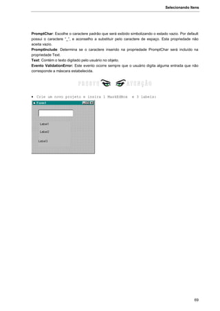 Selecionando Itens
69
PromptChar: Escolhe o caractere padrão que será exibido simbolizando o estado vazio. Por default
possui o caractere “_”, e aconselho a substituir pelo caractere de espaço. Esta propriedade não
aceita vazio.
PromptInclude: Determina se o caractere inserido na propriedade PromptChar será incluído na
propriedade Text.
Text: Contém o texto digitado pelo usuário no objeto.
Evento ValidationError: Este evento ocorre sempre que o usuário digita alguma entrada que não
corresponde a máscara estabelecida.
 Crie um novo projeto e insira 1 MaskEdBox e 3 labels:
 