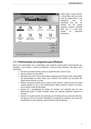 Controles Básicos
7
Nesta versão, quando abrimos
o Visual Basic, ele nos dá uma
séria de opções sobre o que
desejamos criar: um
executável, uma DLL, um
ActiveX, etc. Por padrão
usaremos somente "standard
EXE" que é o usual para
criação de programas
executáveis.
1.1.1 Padronização em programas para Windows
Existe uma padronização que o programador deve obedecer quando estiver desenvolvendo sua
aplicação, e com certeza o usuário irá agradecer e muito por esta lembrança. Veja alguns itens
importantes:
 Em menus de Edição sempre colocar as opções Recortar, Copiar e Colar.
 Sempre coloque um menu HELP.
 Não abuse das cores. Você conhece algum programa para Windows “sério” cujas janelas
são apresentadas nas cores verdes, azul, amarela? Com certeza não. As janelas são
quase sempre brancas ou cinzas.
 Sempre use teclas de atalho para o usuário “cortar caminho”. Lembre-se que nem todos
usuários gostam de usar o rato intensivamente. Alguns preferem, sempre que podem,
usar o teclado. Então dê esta opção.
 Sempre dê a possibilidade ao usuário de cancelar uma alteração feita em uma
determinada janela. O botão “Cancelar” existe nos melhores programas existente no
mercado.
 Quando um usuário escolhe uma aplicação para Windows para sua empresa e diversão,
ele sabe que não vai encontrar dificuldades na operação do programa, pois todos são
semelhantes em vários aspectos, então mantenha essa semelhança.
 