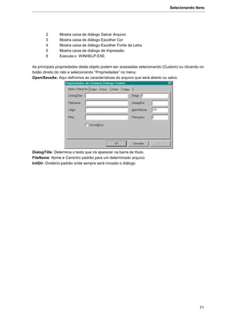 Selecionando Itens
71
2 Mostra caixa de diálogo Salvar Arquivo
3 Mostra caixa de diálogo Escolher Cor
4 Mostra caixa de diálogo Escolher Fonte de Letra
5 Mostra caixa de diálogo de Impressão.
6 Executa o WINHELP.EXE.
As principais propriedades deste objeto podem ser acessadas selecionando (Custom) ou clicando no
botão direito do rato e selecionando “Propriedades” no menu:
Open/SaveAs: Aqui definimos as características do arquivo que será aberto ou salvo.
DialogTitle: Determina o texto que irá aparecer na barra de título.
FileName: Nome e Caminho padrão para um determinado arquivo.
InitDir: Diretório padrão onde sempre será iniciado o diálogo
 