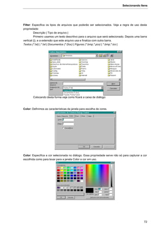 Selecionando Itens
72
Filter: Especifica os tipos de arquivos que poderão ser selecionados. Veja a regra de uso desta
propriedade:
Descrição | Tipo de arquivo |
Primeiro usamos um texto descritivo para o arquivo que será selecionado. Depois uma barra
vertical (|), e a extensão que este arquivo usa e finaliza com outra barra.
Textos (*.txt) | *.txt | Documentos (*.Doc) | Figuras (*.bmp,*.pcx) | *.bmp;*.ico |
Colocando desta forma veja como ficará a caixa de diálogo:
Color: Definimos as características da janela para escolha de cores.
Color: Especifica a cor selecionada no diálogo. Essa propriedade serve não só para capturar a cor
escolhida como para levar para a janela Color a cor em uso.
 