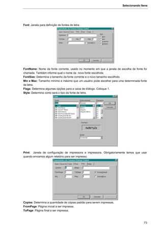 Selecionando Itens
73
Font: Janela para definição de fontes de letra.
FontName: Nome da fonte corrente, usado no momento em que a janela de escolha de fonte foi
chamada. Também informa qual o nome da nova fonte escolhida.
FontSize: Determina o tamanho da fonte corrente e o novo tamanho escolhido.
Min e Max: Tamanho mínimo e máximo que um usuário pode escolher para uma determinada fonte
de letra.
Flags: Determina algumas opções para a caixa de díálogo. Coloque 1.
Style: Determina como será o tipo da fonte de letra.
Print: Janela de configuração de impressora e impressora. Obrigatoriamente temos que usar
quando enviamos algum relatório para ser impresso.
Copies: Determina a quantidade de cópias padrão para serem impressas.
FromPage: Página inicial a ser impressa.
ToPage: Página final a ser impressa.
 
