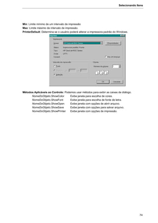 Selecionando Itens
74
Min: Limite mínimo de um intervalo de impressão
Max: Limite máximo de intervalo de impressão.
PrinterDefault: Determina se o usuário poderá alterar a impressora padrão do Windows.
Métodos Aplicáveis ao Controle: Podemos usar métodos para exibir as caixas de diálogo.
NomeDoObjeto.ShowColor Exibe janela para escolha de cores.
NomeDoObjeto.ShowFont Exibe janela para escolha de fonte de letra.
NomeDoObjeto.ShowOpen Exibe janela com opções de abrir arquivo.
NomeDoObjeto.ShowSave Exibe janela com opções para salvar arquivo.
NomeDoObjeto.ShowPrinter Exibe janela com opções de impressão.
 