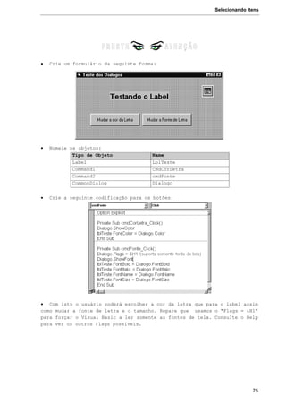 Selecionando Itens
75
 Crie um formulário da seguinte forma:
 Nomeie os objetos:
Tipo de Objeto Name
Label LblTeste
Command1 CmdCorLetra
Command2 cmdFonte
CommonDialog Dialogo
 Crie a seguinte codificação para os botões:
 Com isto o usuário poderá escolher a cor da letra que para o label assim
como mudar a fonte de letra e o tamanho. Repare que usamos o "Flags = &H1"
para forçar o Visual Basic a ler somente as fontes de tela. Consulte o Help
para ver os outros Flags possíveis.
 