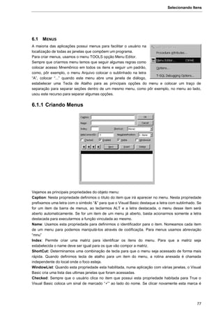 Selecionando Itens
77
6.1 MENUS
A maioria das aplicações possui menus para facilitar o usuário na
localização de todas as janelas que compõem um programa.
Para criar menus, usamos o menu TOOLS opção Menu Editor.
Sempre que criarmos menu temos que seguir algumas regras como
colocar acesso Mnemônico em todos os itens e seguir um padrão,
como, pôr exemplo, o menu Arquivo colocar o sublinhado na letra
“A”, colocar “...” quando este menu abre uma janela de diálogo,
estabelecer uma Tecla de Atalho para as principais opções do menu e colocar um traço de
separação para separar seções dentro de um mesmo menu, como pôr exemplo, no menu ao lado,
usou este recurso para separar algumas opções.
6.1.1 Criando Menus
Vejamos as principais propriedades do objeto menu:
Caption: Nesta propriedade definimos o título do item que irá aparecer no menu. Nesta propriedade
prefixamos uma letra com o símbolo “&” para que o Visual Basic destaque a letra com sublinhado. Se
for um item da barra de menus, ao teclarmos ALT e a letra destacada, o menu desse item será
aberto automaticamente. Se for um item de um menu já aberto, basta acionarmos somente a letra
destacada para executarmos a função vinculada ao mesmo.
Name: Usamos esta propriedade para definirmos o identificador para o item. Nomeamos cada item
de um menu para podemos manipulá-los através de codificaçõa. Para menus usamos abreviação
“mnu”
Index: Permite criar uma matriz para identificar os itens do menu. Para que a matriz seja
estabelecida o name deve ser igual para os que vão compor a matriz.
ShortCut: Determinamos uma combinação de tecla para que o menu seja acessado de forma mais
rápida. Quando definimos tecla de atalho para um item do menu, a rotina anexada é chamada
independente do local onde o foco esteja.
WindowList: Quando esta propriedade esta habilitada, numa aplicação com várias janelas, o Visual
Basic cria uma lista das ultimas janelas que foram acessadas.
Checked: Sempre que o usuário clica no item que possui esta propriedade habitada para True o
Visual Basic coloca um sinal de marcado “” ao lado do nome. Se clicar novamente esta marca é
 