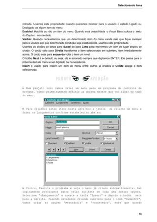 Selecionando Itens
78
retirada. Usamos esta propriedade quando queremos mostrar para o usuário o estado Ligado ou
Desligado de algum item do menu.
Enabled: Habilita ou não um item do menu. Quando esta desabilitada o Visual Basic coloca o texto
do Caption acinzentado.
Visible: Quando necessitamos que um determinado item do menu exista mas que fique invisível
para o usuário até que determinada condição seja estabelecida, usamos esta propriedade.
Usamos os botões de setas para Baixo de para Cima para movermos um item de lugar depois de
criado. O botão seta para Direita transforma o item selecionado em submenu item imediatamente
acima. O botão seta para esquerda volta o item um nível.
O botão Next é o default, ou seja, ele é acionado sempre que digitamos ENTER. Ele passa para o
próximo item de menu a ser digitado ou na seqüência.
Insert é usado para inserir um item de menu entre outros já criados e Delete apaga o item
selecionado.
 Num projeto novo vamos criar um menu para um programa de controle de
estoque. Vamos primeiramente definir as opções mestre que vão ficar no topo
do menu.
 Para criarmos estes itens basta abrirmos a janela de criação de menu e
fazer os lançamentos conforme estabelecido abaixo:
 Pronto. Execute o programa e veja o menu já criado automaticamente. Mas
logicamente precisamos agora criar subitens em cada uma dessas opções.
Selecione “&Lançamento” e aperte a tecla “Insert” e depois o botão seta
para a direita. Fazendo estaremos criando subitens para o item “Cadastro”.
Vamos criar as opções “Mercadoria” e “Fornecedor”. Note que quando
 