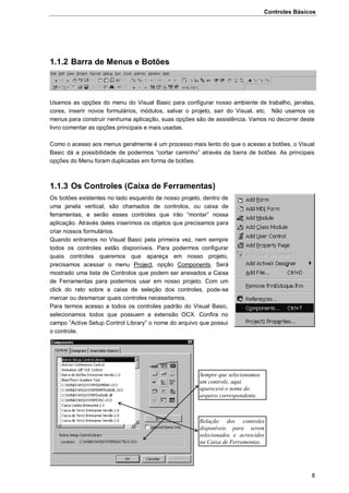 Controles Básicos
8
1.1.2 Barra de Menus e Botões
Usamos as opções do menu do Visual Basic para configurar nosso ambiente de trabalho, janelas,
cores, inserir novos formulários, módulos, salvar o projeto, sair do Visual, etc. Não usamos os
menus para construir nenhuma aplicação, suas opções são de assistência. Vamos no decorrer deste
livro comentar as opções principais e mais usadas.
Como o acesso aos menus geralmente é um processo mais lento do que o acesso a botões, o Visual
Basic dá a possibilidade de podermos “cortar caminho” através da barra de botões. As principais
opções do Menu foram duplicadas em forma de botões.
1.1.3 Os Controles (Caixa de Ferramentas)
Os botões existentes no lado esquerdo de nosso projeto, dentro de
uma janela vertical, são chamados de controlos, ou caixa de
ferramentas, e serão esses controles que irão “montar” nossa
aplicação. Através deles inserimos os objetos que precisamos para
criar nossos formulários.
Quando entramos no Visual Basic pela primeira vez, nem sempre
todos os controles estão disponíveis. Para podermos configurar
quais controles queremos que apareça em nosso projeto,
precisamos acessar o menu Project, opção Components. Será
mostrado uma lista de Controlos que podem ser anexados a Caixa
de Ferramentas para podermos usar em nosso projeto. Com um
click do rato sobre a caixa de seleção dos controles, pode-se
marcar ou desmarcar quais controles necessitamos.
Para termos acesso a todos os controles padrão do Visual Basic,
selecionamos todos que possuem a extensão OCX. Confira no
campo “Active Setup Control Library” o nome do arquivo que possui
o controle.
Sempre que selecionamos
um controle, aqui
aparecerá o nome do
arquivo correspondente.
Relação dos controles
disponíveis para serem
selecionados e acrescidos
na Caixa de Ferramentas.
 