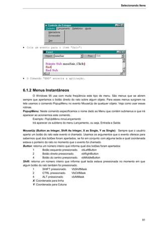 Selecionando Itens
81
 Crie um evento para o item “Sair”:
 O Comando “END” encerra a aplicação.
6.1.2 Menus Instantâneos
O Windows 95 usa com muita freqüência este tipo de menu. São menus que se abrem
sempre que apertamos o botão direito do rato sobre algum objeto. Para esses menus surgirem na
tela usamos o comando PopupMenu no evento MouseUp de qualquer objeto. Veja como usar essas
rotinas.
PopupMenu: Neste comando especificamos o nome dado ao Menu que contém submenus e que irá
aparecer ao acionarmos este comando.
Exemplo: PopUpMenu mnuLançamento
Irá aparecer os subitens do menu Lançamento, ou seja, Entrada e Saida.
MouseUp (Button as Integer, Shift As Integer, X as Single, Y as Single): Sempre que o usuário
aperta um botão do rato este evento é chamado. Usamos os argumentos que o evento oferece para
sabermos qual dos botões foram apertados, se foi em conjunto com alguma tecla e qual coordenada
estava o ponteiro do rato no momento que o evento foi chamado.
Button: retorna um número inteiro que informa qual dos botões foram apertados:
1 Botão esquerdo pressionado. vbLeftButton
2 Botão direito pressionado. vbRightButton
4 Botão do centro pressionado. vbMiddleButton
Shift: retorna um número inteiro que informa qual tecla estava pressionada no momento em que
algum botão do rato também foi pressionado.
1 SHIFT pressionado. VbShiftMask
2 CTRL pressionado. VbCtrlMask
4 ALT pressionado vbAltMask
X: Coordenada para linha
Y: Coordenada para Coluna
 