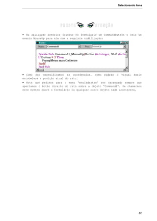 Selecionando Itens
82
 Na aplicação anterior coloque no formulário um CommandButton e crie um
evento MouseUp para ele com a seguinte codificação:
 Como não especificamos as coordenadas, como padrão o Visual Basic
estabelece a posição atual do rato.
 Note que pedimos para o menu “mnuCadastro” ser carregado sempre que
apertamos o botão direito do rato sobre o objeto “Command1”. Se chamarmos
este evento sobre o formulário ou qualquer outro objeto nada acontecerá.
 