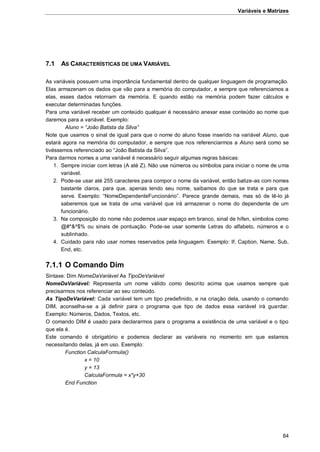 Variáveis e Matrizes
84
7.1 AS CARACTERÍSTICAS DE UMA VARIÁVEL
As variáveis possuem uma importância fundamental dentro de qualquer linguagem de programação.
Elas armazenam os dados que vão para a memória do computador, e sempre que referenciamos a
elas, esses dados retornam da memória. E quando estão na memória podem fazer cálculos e
executar determinadas funções.
Para uma variável receber um conteúdo qualquer é necessário anexar esse conteúdo ao nome que
daremos para a variável. Exemplo:
Aluno = “João Batista da Silva”
Note que usamos o sinal de igual para que o nome do aluno fosse inserido na variável Aluno, que
estará agora na memória do computador, e sempre que nos referenciarmos a Aluno será como se
tivéssemos referenciado ao “João Batista da Silva”.
Para darmos nomes a uma variável é necessário seguir algumas regras básicas:
1. Sempre iniciar com letras (A até Z). Não use números ou símbolos para iniciar o nome de uma
variável.
2. Pode-se usar até 255 caracteres para compor o nome da variável, então batize-as com nomes
bastante claros, para que, apenas lendo seu nome, saibamos do que se trata e para que
serve. Exemplo: “NomeDependenteFuncionário”. Parece grande demais, mas só de lê-lo já
saberemos que se trata de uma variável que irá armazenar o nome do dependente de um
funcionário.
3. Na composição do nome não podemos usar espaço em branco, sinal de hífen, símbolos como
@#*&^$% ou sinais de pontuação. Pode-se usar somente Letras do alfabeto, números e o
sublinhado.
4. Cuidado para não usar nomes reservados pela linguagem. Exemplo: If, Caption, Name, Sub,
End, etc.
7.1.1 O Comando Dim
Sintaxe: Dim NomeDaVariável As TipoDeVariável
NomeDaVariável: Representa um nome válido como descrito acima que usamos sempre que
precisarmos nos referenciar ao seu conteúdo.
As TipoDeVariável: Cada variável tem um tipo predefinido, e na criação dela, usando o comando
DIM, aconselha-se a já definir para o programa que tipo de dados essa variável irá guardar.
Exemplo: Números, Dados, Textos, etc.
O comando DIM é usado para declararmos para o programa a existência de uma variável e o tipo
que ela é.
Este comando é obrigatório e podemos declarar as variáveis no momento em que estamos
necessitando delas, já em uso. Exemplo:
Function CalculaFormula()
x = 10
y = 13
CalculaFormula = x*y+30
End Function
 