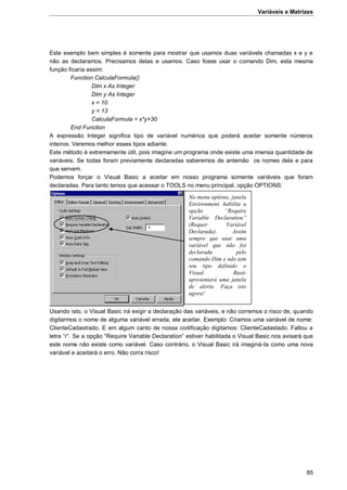 Variáveis e Matrizes
85
Este exemplo bem simples é somente para mostrar que usamos duas variávels chamadas x e y e
não as declaramos. Precisamos delas e usamos. Caso fosse usar o comando Dim, esta mesma
função ficaria assim:
Function CalculaFormula()
Dim x As Integer
Dim y As Integer
x = 10
y = 13
CalculaFormula = x*y+30
End Function
A expressão Integer significa tipo de variável numérica que poderá aceitar somente números
inteiros. Veremos melhor esses tipos adiante.
Este método é extremamente útil, pois imagine um programa onde existe uma imensa quantidade de
variáveis. Se todas foram previamente declaradas saberemos de antemão os nomes dela e para
que servem.
Podemos forçar o Visual Basic a aceitar em nosso programa somente variáveis que foram
declaradas. Para tanto temos que acessar o TOOLS no menu principal, opção OPTIONS:
Usando isto, o Visual Basic irá exigir a declaração das variáveis, e não corremos o risco de, quando
digitarmos o nome de alguma variável errada, ele aceitar. Exemplo: Criamos uma variável de nome:
ClienteCadastrado. E em algum canto de nossa codificação digitamos: ClienteCadastado. Faltou a
letra “r”. Se a opção “Require Variable Declaration” estiver habilitada o Visual Basic nos avisará que
este nome não existe como variável. Caso contrário, o Visual Basic irá imaginá-la como uma nova
variável e aceitará o erro. Não corra risco!
No menu options, janela
Environment, habilite a
opção “Require
Variable Declaration”
(Requer Variável
Declarada). Assim
sempre que usar uma
variável que não foi
declarada pelo
comando Dim e não tem
seu tipo definido o
Visual Basic
apresentará uma janela
de alerta. Faça isto
agora!
 