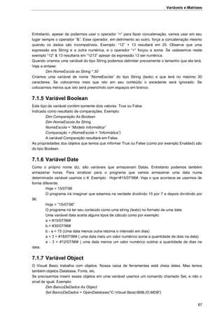 Variáveis e Matrizes
87
Entretanto, apesar de podermos usar o operador “+” para fazer concatenação, vamos usar em seu
lugar sempre o operador “&”. Esse operador, em detrimento ao outro, força a concatenação mesmo
quando os dados são incompatíveis. Exemplo: “12” + 13 resultará em 25. Observe que uma
expressão era String e a outra numérica, e o operador “+” forçou a soma. Se usássemos neste
exemplo “12” & 13 resultaria em “1213” apesar da expressão 13 ser numérica.
Quando criamos uma variável do tipo String podemos delimitar previamente o tamanho que ela terá.
Veja a sintaxe:
Dim NomeEscola as String * 30
Criamos uma variável de nome “NomeEscola” do tipo String (texto) e que terá no máximo 30
caracteres. Se colocarmos mais que isto em seu conteúdo o excedente será ignorado. Se
colocarmos menos que isto será preenchido com espaços em branco.
7.1.5 Variável Boolean
Este tipo de variável contém somente dois valores: True ou False.
Indicado como resultado de comparações. Exemplo:
Dim Comparação As Boolean
Dim NomeEscola As String
NomeEscola = “Modelo Informática”
Comparação = (NomeEscola = “Informática”)
A variável Comparação resultará em False.
As propriedades dos objetos que temos que informar True ou False (como por exemplo Enabled) são
do tipo Boolean.
7.1.6 Variável Date
Como o próprio nome diz, são variáveis que armazenam Datas. Entretanto podemos também
armazenar horas. Para sinalizar para o programa que vamos armazenar uma data numa
determinada variável usamos o #. Exemplo: Hoje=#15/07/96#. Veja o que acontece se usarmos de
forma diferente:
Hoje = 15/07/96
O programa irá imaginar que estamos na verdade dividindo 15 por 7 e depois dividindo por
96.
Hoje = “15/07/96”
O programa irá ter seu conteúdo como uma string (texto) no formato de uma data.
Uma variável data aceita alguns tipos de cálculo como por exemplo:
a = #15/07/96#
b = #30/07/96#
b - a = 15 (Uma data menos outra retorna o intervalo em dias)
a + 3 = #18/07/96# ( uma data mais um valor numérico soma a quantidade de dias na data)
a - 3 = #12/07/96# ( uma data menos um valor numérico subtrai a quantidade de dias na
data.
7.1.7 Variável Object
O Visual Basic trabalha com objetos. Nossa caixa de ferramentas está cheia deles. Mas temos
também objetos Database, Fonts, etc.
Se precisarmos inserir esses objetos em uma variável usamos um comando chamado Set, e não o
sinal de igual. Exemplo:
Dim BancoDeDados As Object
Set BancoDeDados = OpenDatabase(“C:Visual BasicBIBLIO.MDB”)
 