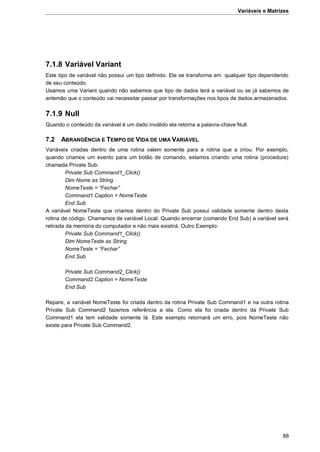 Variáveis e Matrizes
88
7.1.8 Variável Variant
Este tipo de variável não possui um tipo definido. Ele se transforma em qualquer tipo dependendo
de seu conteúdo.
Usamos uma Variant quando não sabemos que tipo de dados terá a variável ou se já sabemos de
antemão que o conteúdo vai necessitar passar por transformações nos tipos de dados armazenados.
7.1.9 Null
Quando o conteúdo da variável é um dado inválido ela retorna a palavra-chave Null.
7.2 ABRANGÊNCIA E TEMPO DE VIDA DE UMA VARIÁVEL
Variáveis criadas dentro de uma rotina valem somente para a rotina que a criou. Por exemplo,
quando criamos um evento para um botão de comando, estamos criando uma rotina (procedure)
chamada Private Sub:
Private Sub Command1_Click()
Dim Nome as String
NomeTeste = “Fechar”
Command1.Caption = NomeTeste
End Sub
A variável NomeTeste que criamos dentro do Private Sub possui validade somente dentro desta
rotina de código. Chamamos de variável Local. Quando encerrar (comando End Sub) a variável será
retirada da memória do computador e não mais existirá. Outro Exemplo:
Private Sub Command1_Click()
Dim NomeTeste as String
NomeTeste = “Fechar”
End Sub
Private Sub Command2_Click()
Command2.Caption = NomeTeste
End Sub
Repare, a variável NomeTeste foi criada dentro da rotina Private Sub Command1 e na outra rotina
Private Sub Command2 fazemos referência a ela. Como ela foi criada dentro da Private Sub
Command1 ela tem validade somente lá. Este exemplo retornará um erro, pois NomeTeste não
existe para Private Sub Command2.
 