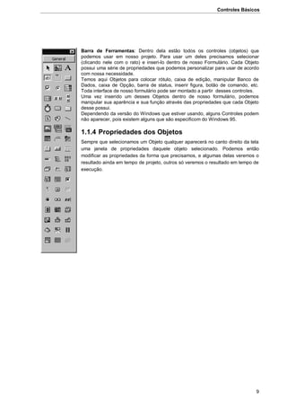 Controles Básicos
9
Barra de Ferramentas: Dentro dela estão todos os controles (objetos) que
podemos usar em nosso projeto. Para usar um deles precisamos selecionar
(clicando nele com o rato) e inseri-lo dentro de nosso Formulário. Cada Objeto
possui uma série de propriedades que podemos personalizar para usar de acordo
com nossa necessidade.
Temos aqui Objetos para colocar rótulo, caixa de edição, manipular Banco de
Dados, caixa de Opção, barra de status, inserir figura, botão de comando, etc.
Toda interface de nosso formulário pode ser montado a partir desses controles.
Uma vez inserido um desses Objetos dentro de nosso formulário, podemos
manipular sua aparência e sua função através das propriedades que cada Objeto
desse possui.
Dependendo da versão do Windows que estiver usando, alguns Controles podem
não aparecer, pois existem alguns que são especificom do Windows 95.
1.1.4 Propriedades dos Objetos
Sempre que selecionamos um Objeto qualquer aparecerá no canto direito da tela
uma janela de propriedades daquele objeto selecionado. Podemos então
modificar as propriedades da forma que precisamos, e algumas delas veremos o
resultado ainda em tempo de projeto, outros só veremos o resultado em tempo de
execução.
 