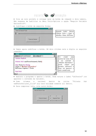 Variáveis e Matrizes
90
 Crie um novo projeto e coloque nele um botão de comando e dois Labels.
Não esqueça de habilitar no Menu Tools/Options a opção “Require Variable
Declaration”.
 Codifique o botão da seguinte forma:
 Vamos agora codificar o botão. Dê dois clickes nele e digite os seguinte
comandos:
 Execute o programa e aperte o botão. Onde estava o Label “lblTreino” irá
aparecer o conteúdo da variável.
 Como criamos a variável dentro da rotina “Private Sub
cmdTesteVariavel_Click” ela terá validade somente ali dentro.
 Para comprovar isto, crie outro botão:
Segundo Label. Deixar
Caption Vazio e Ligar o
AutoSize. Nome: lblTreino
Foi criado uma
variável de nome Teste,
e seu conteúdo é
“Modelo Informática”.
Assim, sempre que
fizermos referencia a
Teste irá aparecer o
valor contido nela.
 