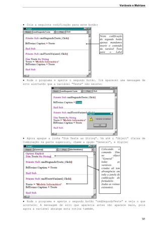 Variáveis e Matrizes
91
 Crie a seguinte codificação para este botão:
 Rode o programa e aperte o segundo botão. Irá aparecer uma mensagem de
erro alertando que a variável “Teste” não existe:
 Agora apague a linha “Dim Teste as String”. Vá até o “Object” (Caixa de
Combinação na parte superior), chame a opção “General”, e digite:
 Rode o programa e aperte o segundo botão “cmdSegundoTeste” e veja o que
acontece: A mensagem de erro que aparecia antes não aparece mais, pois
agora a variável abrange esta rotina também.
Nesta codificação
do segundo botão
apenas mandamos
inserir o conteúdo
da variável Teste
para o Label
lblTreino.
Colocando o
comando Dim
no object
“General”
todas as
variáveis
criadas ali tem
abrangência em
toda a janela de
codificação do
formulário
(todas as rotinas
existentes).
 
