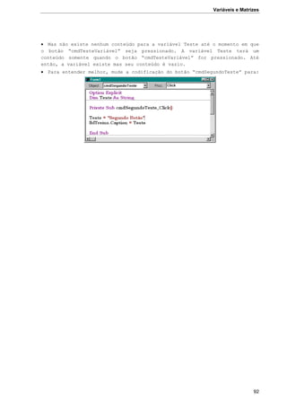Variáveis e Matrizes
92
 Mas não existe nenhum conteúdo para a variável Teste até o momento em que
o botão “cmdTesteVariável” seja pressionado. A variável Teste terá um
conteúdo somente quando o botão “cmdTesteVariável” for pressionado. Até
então, a variável existe mas seu conteúdo é vazio.
 Para entender melhor, mude a codificação do botão “cmdSegundoTeste” para:
 