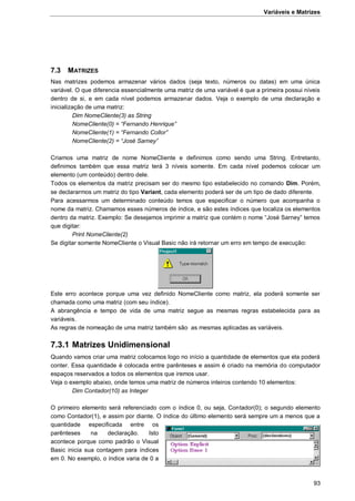Variáveis e Matrizes
93
7.3 MATRIZES
Nas matrizes podemos armazenar vários dados (seja texto, números ou datas) em uma única
variável. O que diferencia essencialmente uma matriz de uma variável é que a primeira possui níveis
dentro de si, e em cada nível podemos armazenar dados. Veja o exemplo de uma declaração e
inicialização de uma matriz:
Dim NomeCliente(3) as String
NomeCliente(0) = “Fernando Henrique”
NomeCliente(1) = “Fernando Collor”
NomeCliente(2) = “José Sarney”
Criamos uma matriz de nome NomeCliente e definimos como sendo uma String. Entretanto,
definimos também que essa matriz terá 3 níveis somente. Em cada nível podemos colocar um
elemento (um conteúdo) dentro dele.
Todos os elementos da matriz precisam ser do mesmo tipo estabelecido no comando Dim. Porém,
se declararmos um matriz do tipo Variant, cada elemento poderá ser de um tipo de dado diferente.
Para acessarmos um determinado conteúdo temos que especificar o número que acompanha o
nome da matriz. Chamamos esses números de índice, e são estes índices que localiza os elementos
dentro da matriz. Exemplo: Se desejamos imprimir a matriz que contém o nome “José Sarney” temos
que digitar:
Print NomeCliente(2)
Se digitar somente NomeCliente o Visual Basic não irá retornar um erro em tempo de execução:
Este erro acontece porque uma vez definido NomeCliente como matriz, ela poderá somente ser
chamada como uma matriz (com seu índice).
A abrangência e tempo de vida de uma matriz segue as mesmas regras estabelecida para as
variáveis.
As regras de nomeação de uma matriz também são as mesmas aplicadas as variáveis.
7.3.1 Matrizes Unidimensional
Quando vamos criar uma matriz colocamos logo no início a quantidade de elementos que ela poderá
conter. Essa quantidade é colocada entre parênteses e assim é criado na memória do computador
espaços reservados a todos os elementos que iremos usar.
Veja o exemplo abaixo, onde temos uma matriz de números inteiros contendo 10 elementos:
Dim Contador(10) as Integer
O primeiro elemento será referenciado com o índice 0, ou seja, Contador(0); o segundo elemento
como Contador(1), e assim por diante. O índice do último elemento será sempre um a menos que a
quantidade especificada entre os
parênteses na declaração. Isto
acontece porque como padrão o Visual
Basic inicia sua contagem para índices
em 0. No exemplo, o índice varia de 0 a
 