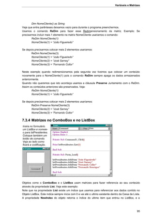 Variáveis e Matrizes
95
Dim NomeCliente() as String
Veja que entre parênteses deixamos vazio para durante o programa preenchermos.
Usamos o comando ReDim para fazer esse Redimensionamento da matriz. Exemplo: Se
precisarmos incluir mais 1 elemento na matriz NomeCliente usariamos o comando:
ReDim NomeCliente(1)
NomeCliente(1) = “João Figueiredo”
Se depois precisarmos colocar mais 2 elementos usariamos:
ReDim NomeCliente(3)
NomeCliente(1) = “João Figueiredo”
NomeCliente(2) = “José Sarney”
NomeCliente(3) = “Fernando Collor”
Neste exemplo quando redimensionamos pela segunda vez tivemos que colocar um conteúdo
novamente para o NomeCliente(1) pois o comando ReDim sempre apaga os dados armazenados
anteriormente.
Quando não queremos que isto aconteça usamos a cláusula Preserve Juntamento com o ReDim.
Assim os conteúdos anteriores são preservados. Veja:
ReDim NomeCliente(1)
NomeCliente(1) = “João Figueiredo”
Se depois precisarmos colocar mais 2 elementos usaríamos:
ReDim Preserve NomeCliente(3)
NomeCliente(2) = “José Sarney”
NomeCliente(3) = “Fernando Collor”
7.3.4 Matrizes no ComboBox e no ListBox
Objetos como o ComboBox e o ListBox usam matrizes para fazer referencia ao seu conteúdo
através da propriedade List. Veja este exemplo:
Note que na propriedade List existe um índice que usamos para referenciar aos dados contido no
Objeto ListBox. Este índice sempre inicia com 0 e vai até o ultimo existente dentro da Caixa de Lista.
A propriedade NewIndex do objeto retorna o índice do ultimo item que entrou no ListBox, e a
Insira no formulário
um ListBox e nomeie-
o para lstPresidentes.
Coloque também um
botão de comando.
Veja ao lado como
ficará a codificação.
 