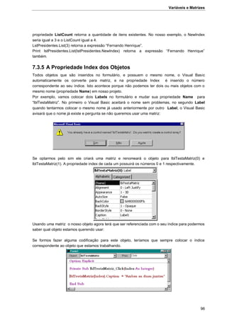 Variáveis e Matrizes
96
propriedade ListCount retorna a quantidade de itens existentes. No nosso exemplo, o NewIndex
seria igual a 3 e o ListCount igual a 4.
LstPresidentes.List(3) retorna a expressão “Fernando Henrique”.
Print lstPresidentes.List(lstPresidentes.NewIndex) retorna a expressão “Fernando Henrique”
também.
7.3.5 A Propriedade Index dos Objetos
Todos objetos que são inseridos no formulário, e possuem o mesmo nome, o Visual Basic
automaticamente os converte para matriz, e na propriedade Index é inserido o número
correspondente ao seu índice. Isto acontece porque não podemos ter dois ou mais objetos com o
mesmo nome (propriedade Name) em nosso projeto.
Por exemplo, vamos colocar dois Labels no formulário e mudar sua propriedade Name para
“lblTestaMatriz”. No primeiro o Visual Basic aceitará o nome sem problemas, no segundo Label
quando tentarmos colocar o mesmo nome já usado anteriormente por outro Label, o Visual Basic
avisará que o nome já existe e pergunta se não queremos usar uma matriz:
Se optarmos pelo sim ele criará uma matriz e renomeará o objeto para lblTestaMatriz(0) e
lblTestaMatriz(1). A propriedade index de cada um possuirá os números 0 e 1 respectivamente.
Usando uma matriz o nosso objeto agora terá que ser referenciada com o seu índice para podermos
saber qual objeto estamos querendo usar:
Se formos fazer alguma codificação para este objeto, teríamos que sempre colocar o índice
correspondente ao objeto que estamos trabalhando.
 