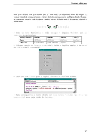 Variáveis e Matrizes
97
Note que o evento click que criamos para o Label possui um argumento “Index As Integer”. A
variável index terá em seu conteúdo o número do índice correspondente ao Objeto clicado. Ou seja,
se chamarmos o evento click através do Label1 o número do índice será 0. Se usarmos o Label2 o
índice será 1.
 Crie um novo formulário e nele coloque 4 Objetos CheckBox com as
seguintes propriedades:
Propriedades Check1 Check2 Check3 Check4
Name chkNome chkNome chkNome chkNome
Caption Figueiredo José Sarney Collor FHC
 Coloque também no formulário um Label. Deixe o Caption vazio, o Autosize
em True e nomeio “lblTeste”.
 Crie uma codificação para o objeto CheckBox da seguinte forma:
 Para conseguirmos o mesmo efeito sem usar matriz teríamos que criar um
evento click para cada opção do CheckBox.
 