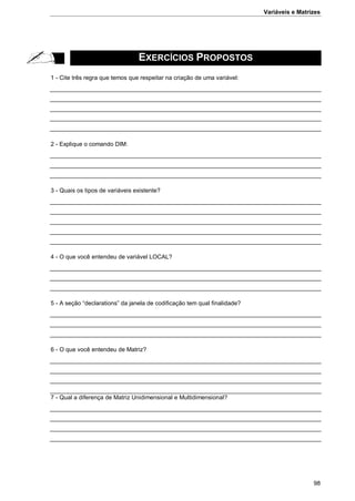 Variáveis e Matrizes
98
EXERCÍCIOS PROPOSTOS
1 - Cite três regra que temos que respeitar na criação de uma variável:
2 - Explique o comando DIM:
3 - Quais os tipos de variáveis existente?
4 - O que você entendeu de variável LOCAL?
5 - A seção “declarations” da janela de codificação tem qual finalidade?
6 - O que você entendeu de Matriz?
7 - Qual a diferença de Matriz Unidimensional e Multidimensional?
 