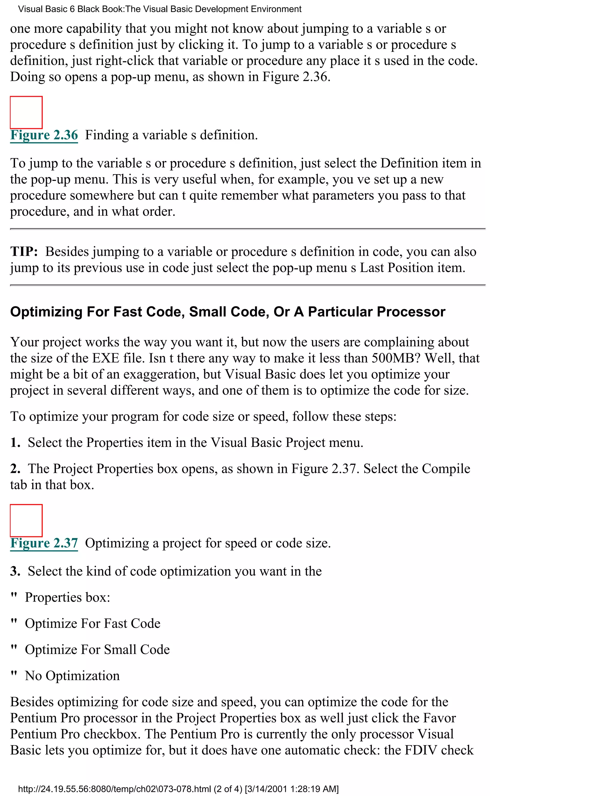 Visual Basic 6 Black Book:The Visual Basic Development Environment

one more capability that you might not know aboutjumping to a variables or
procedures definition just by clicking it. To jump to a variables or procedures
definition, just right-click that variable or procedure any place its used in the code.
Doing so opens a pop-up menu, as shown in Figure 2.36.



Figure 2.36 Finding a variables definition.

To jump to the variables or procedures definition, just select the Definition item in
the pop-up menu. This is very useful when, for example, youve set up a new
procedure somewhere but cant quite remember what parameters you pass to that
procedure, and in what order.

TIP: Besides jumping to a variable or procedures definition in code, you can also
jump to its previous use in codejust select the pop-up menus Last Position item.


Optimizing For Fast Code, Small Code, Or A Particular Processor

Your project works the way you want it, but now the users are complaining about
the size of the EXE file. Isnt there any way to make it less than 500MB? Well, that
might be a bit of an exaggeration, but Visual Basic does let you optimize your
project in several different ways, and one of them is to optimize the code for size.
To optimize your program for code size or speed, follow these steps:
1. Select the Properties item in the Visual Basic Project menu.
2. The Project Properties box opens, as shown in Figure 2.37. Select the Compile
tab in that box.



Figure 2.37 Optimizing a project for speed or code size.

3. Select the kind of code optimization you want in the
" Properties box:
" Optimize For Fast Code
" Optimize For Small Code
" No Optimization
Besides optimizing for code size and speed, you can optimize the code for the
Pentium Pro processor in the Project Properties box as welljust click the Favor
Pentium Pro checkbox. The Pentium Pro is currently the only processor Visual
Basic lets you optimize for, but it does have one automatic check: the FDIV check

 http://24.19.55.56:8080/temp/ch02073-078.html (2 of 4) [3/14/2001 1:28:19 AM]
 