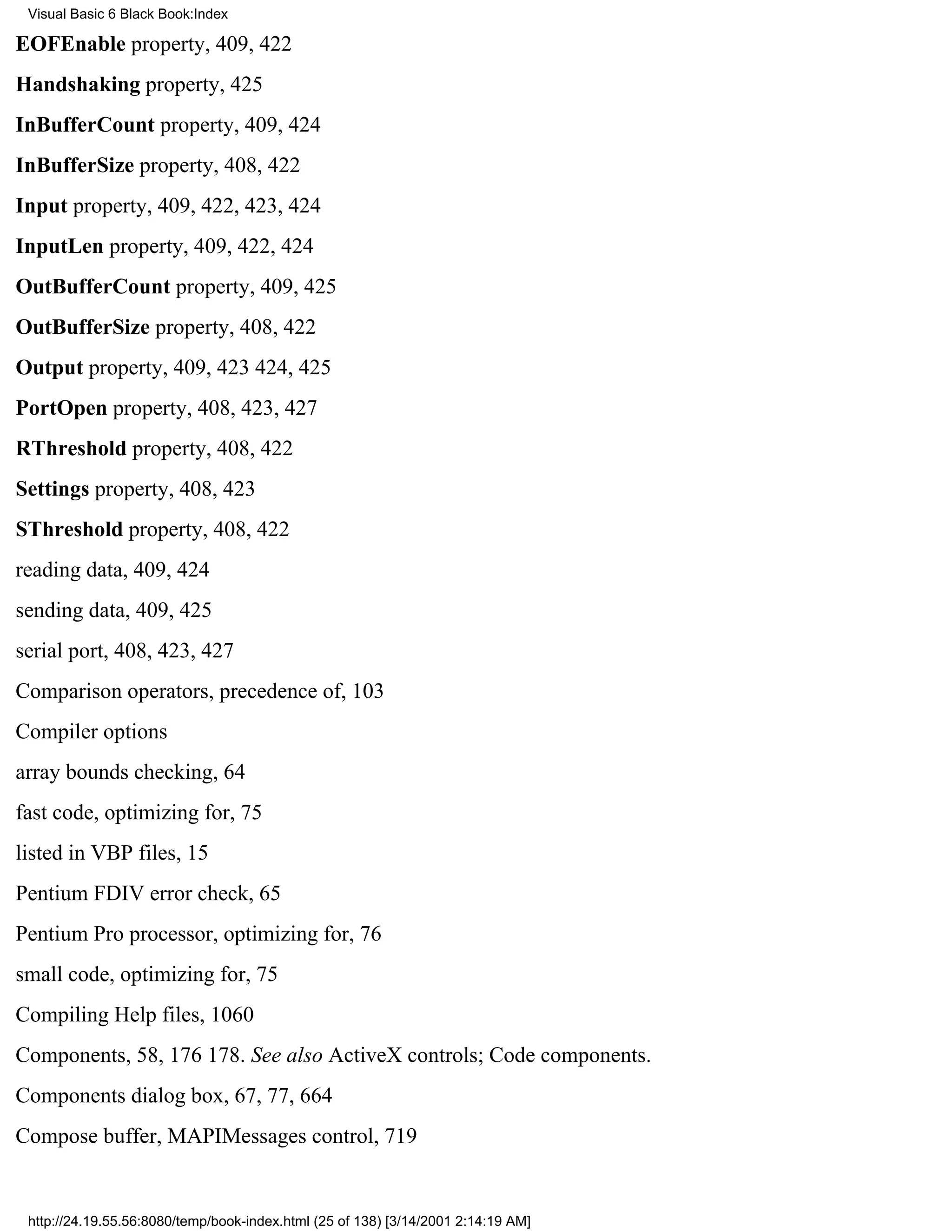 Visual Basic 6 Black Book:Index

EOFEnable property, 409, 422
Handshaking property, 425
InBufferCount property, 409, 424
InBufferSize property, 408, 422
Input property, 409, 422, 423, 424
InputLen property, 409, 422, 424
OutBufferCount property, 409, 425
OutBufferSize property, 408, 422
Output property, 409, 423424, 425
PortOpen property, 408, 423, 427
RThreshold property, 408, 422
Settings property, 408, 423
SThreshold property, 408, 422
reading data, 409, 424
sending data, 409, 425
serial port, 408, 423, 427
Comparison operators, precedence of, 103
Compiler options
array bounds checking, 64
fast code, optimizing for, 75
listed in VBP files, 15
Pentium FDIV error check, 65
Pentium Pro processor, optimizing for, 76
small code, optimizing for, 75
Compiling Help files, 1060
Components, 58, 176178. See also ActiveX controls; Code components.
Components dialog box, 67, 77, 664
Compose buffer, MAPIMessages control, 719


 http://24.19.55.56:8080/temp/book-index.html (25 of 138) [3/14/2001 2:14:19 AM]
 